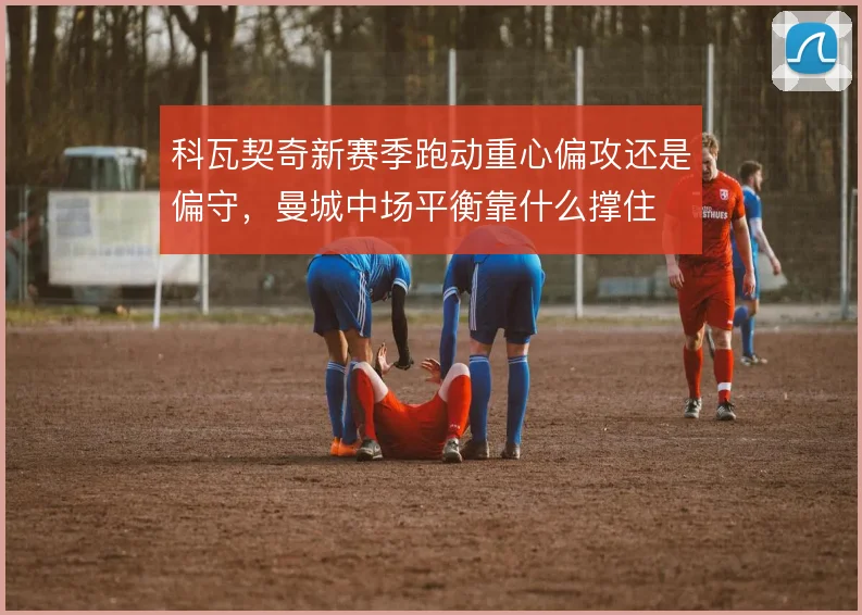 科瓦契奇新赛季跑动重心偏攻还是偏守,曼城中场平衡靠什么撑住
