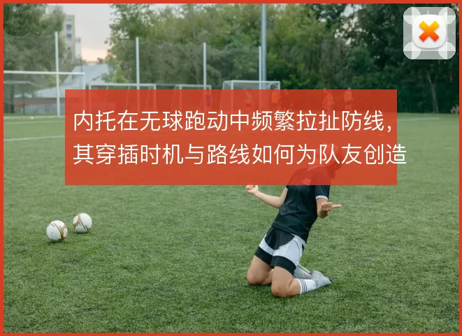 内托在无球跑动中频繁拉扯防线，其穿插时机与路线如何为队友创造空间