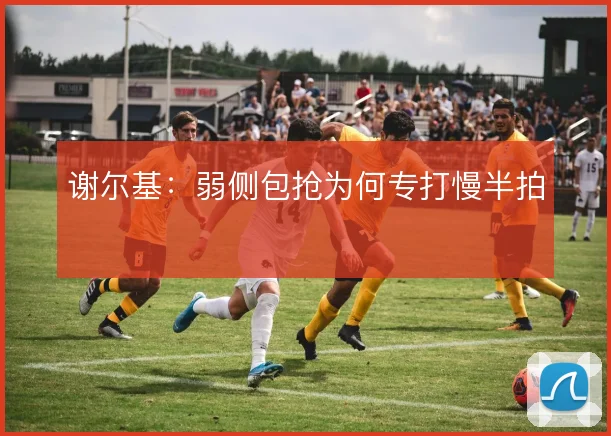 谢尔基：弱侧包抢为何专打慢半拍