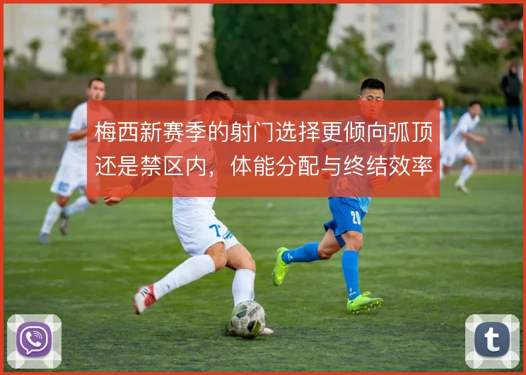梅西新赛季的射门选择更倾向弧顶还是禁区内，体能分配与终结效率怎么解