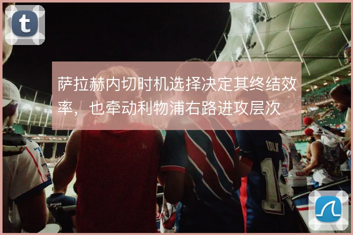 萨拉赫内切时机选择决定其终结效率，也牵动利物浦右路进攻层次