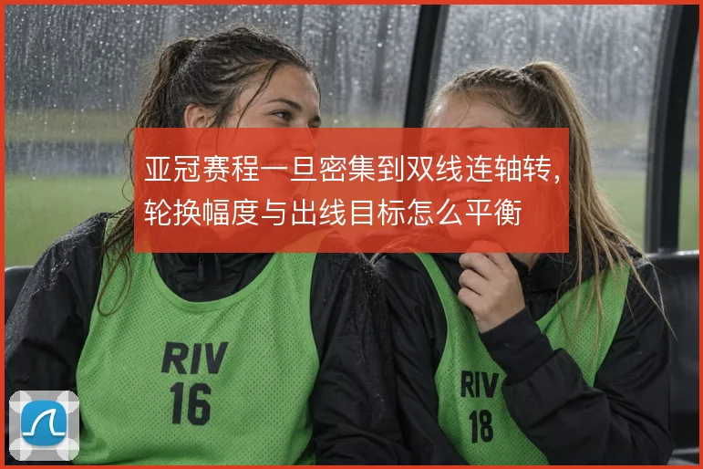 亚冠赛程一旦密集到双线连轴转，轮换幅度与出线目标怎么平衡