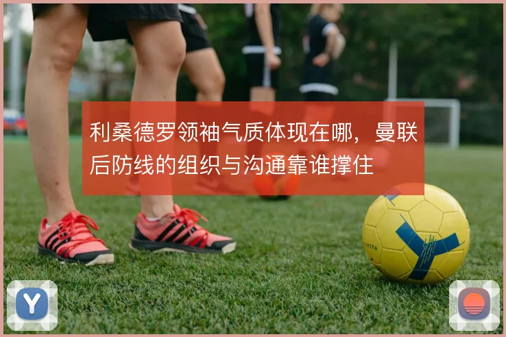 利桑德罗领袖气质体现在哪,曼联后防线的组织与沟通靠谁撑住
