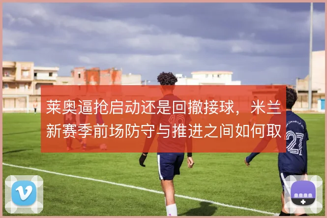 莱奥逼抢启动还是回撤接球,米兰新赛季前场防守与推进之间如何取舍
