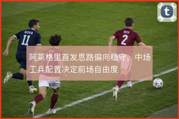 阿莱格里首发思路偏向稳守，中场工兵配置决定前场自由度