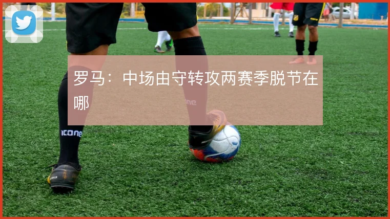 罗马：中场由守转攻两赛季脱节在哪