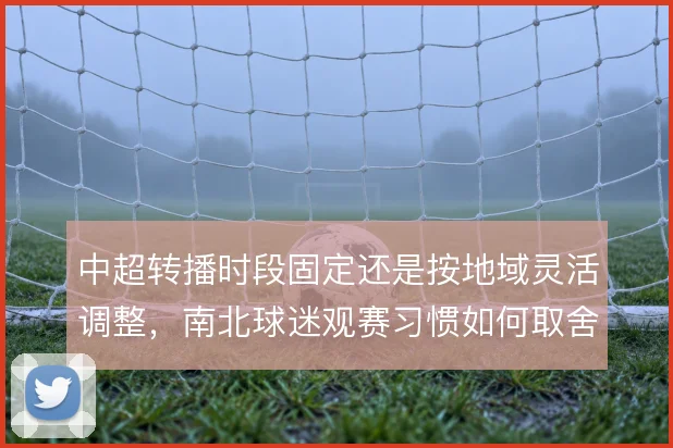 中超转播时段固定还是按地域灵活调整,南北球迷观赛习惯如何取舍