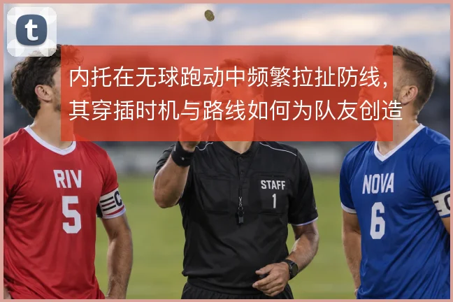 内托在无球跑动中频繁拉扯防线，其穿插时机与路线如何为队友创造空间
