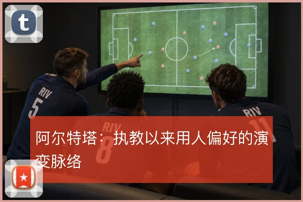 阿尔特塔:执教以来用人偏好的演变脉络