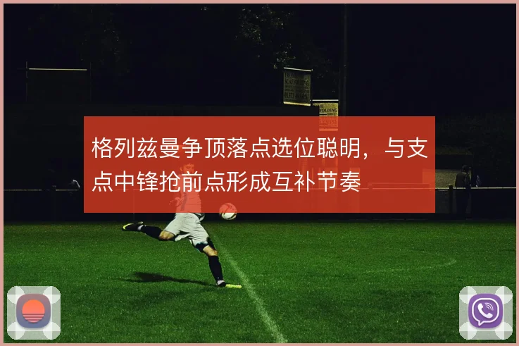 格列兹曼争顶落点选位聪明，与支点中锋抢前点形成互补节奏