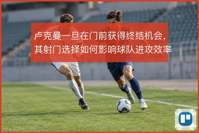 卢克曼一旦在门前获得终结机会,其射门选择如何影响球队进攻效率