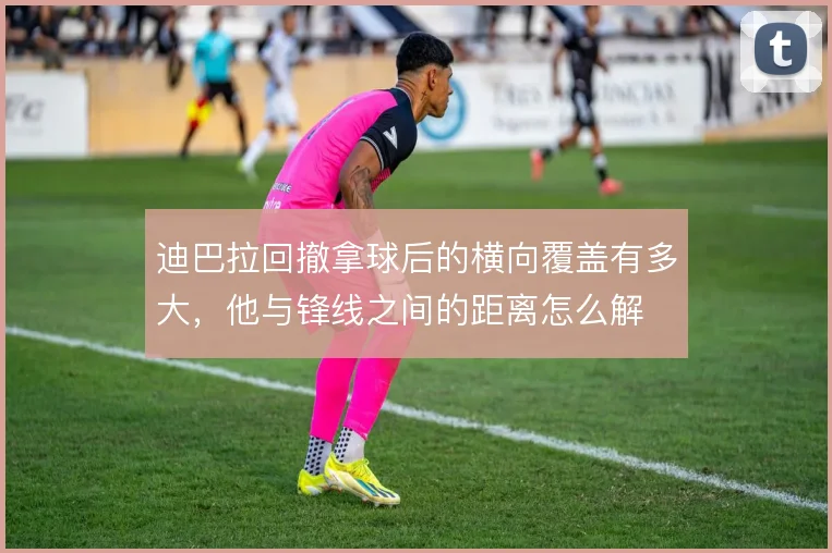 迪巴拉回撤拿球后的横向覆盖有多大，他与锋线之间的距离怎么解