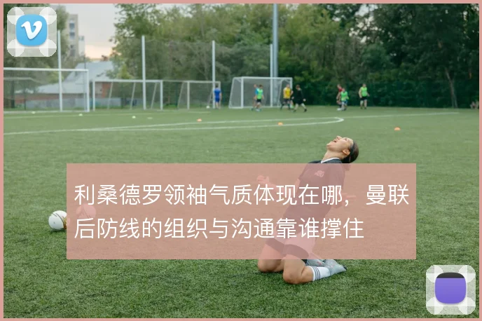利桑德罗领袖气质体现在哪,曼联后防线的组织与沟通靠谁撑住