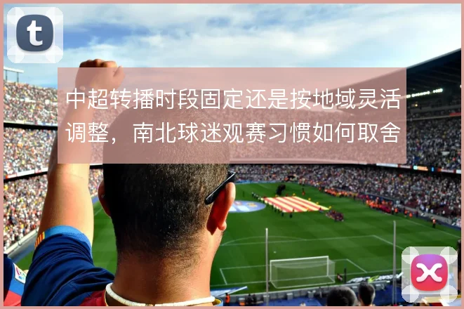 中超转播时段固定还是按地域灵活调整,南北球迷观赛习惯如何取舍