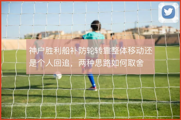 神户胜利船补防轮转靠整体移动还是个人回追，两种思路如何取舍