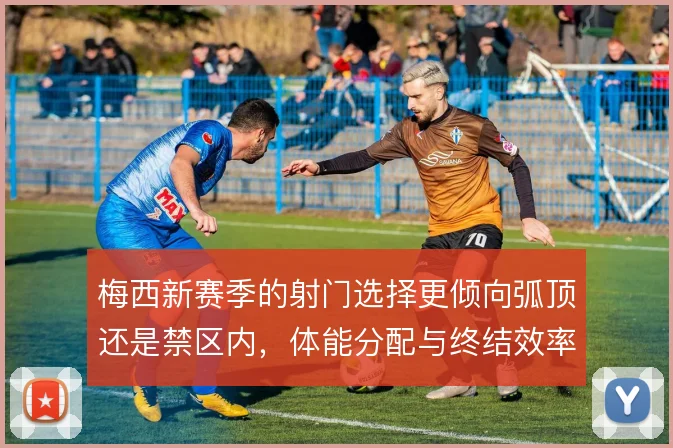 梅西新赛季的射门选择更倾向弧顶还是禁区内，体能分配与终结效率怎么解