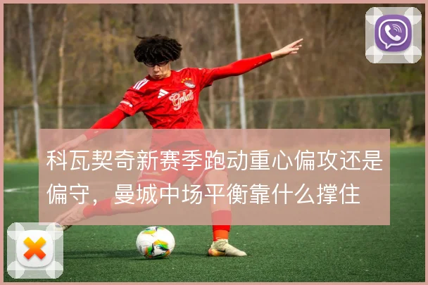 科瓦契奇新赛季跑动重心偏攻还是偏守,曼城中场平衡靠什么撑住