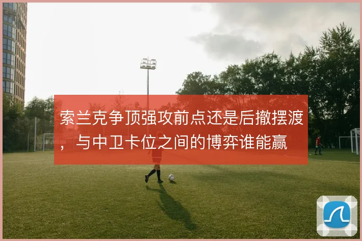 索兰克争顶强攻前点还是后撤摆渡，与中卫卡位之间的博弈谁能赢